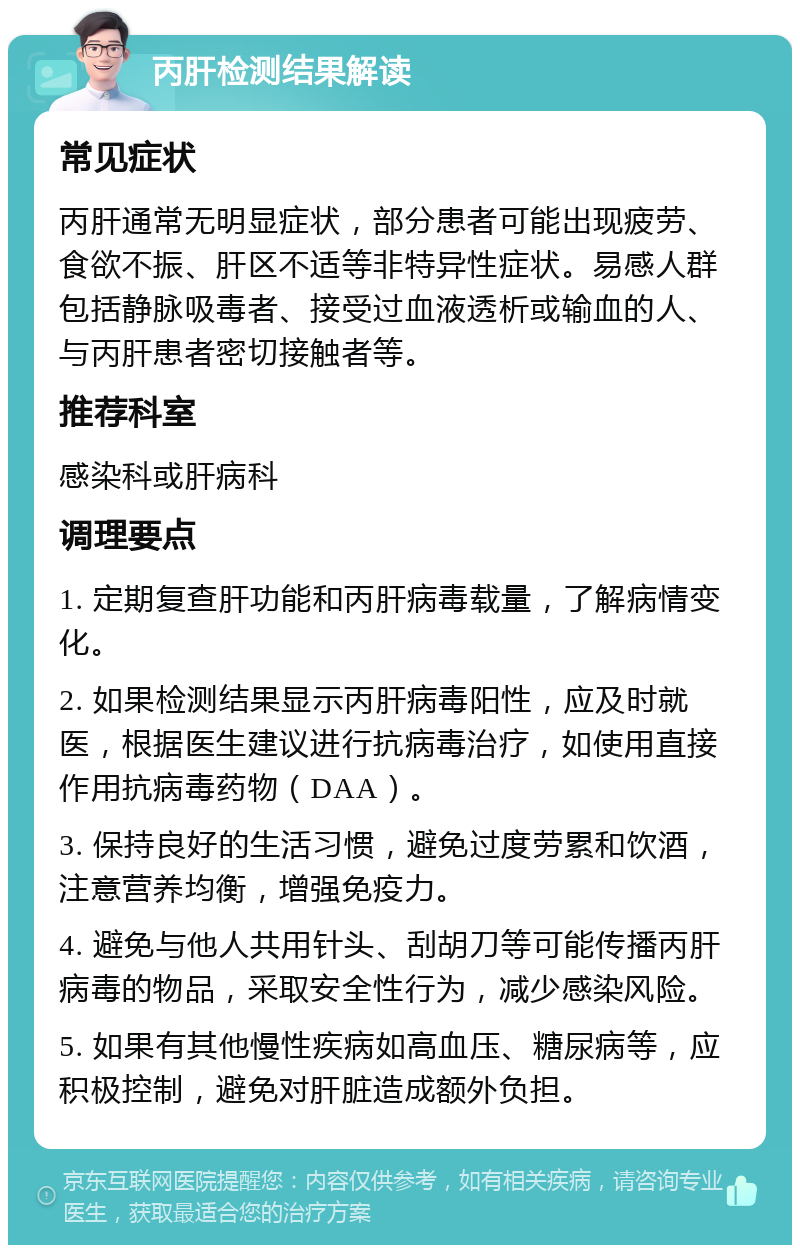 丙肝检测结果解读 常见症状 丙肝通常无明显症状，部分患者可能出现疲劳、食欲不振、肝区不适等非特异性症状。易感人群包括静脉吸毒者、接受过血液透析或输血的人、与丙肝患者密切接触者等。 推荐科室 感染科或肝病科 调理要点 1. 定期复查肝功能和丙肝病毒载量，了解病情变化。 2. 如果检测结果显示丙肝病毒阳性，应及时就医，根据医生建议进行抗病毒治疗，如使用直接作用抗病毒药物（DAA）。 3. 保持良好的生活习惯，避免过度劳累和饮酒，注意营养均衡，增强免疫力。 4. 避免与他人共用针头、刮胡刀等可能传播丙肝病毒的物品，采取安全性行为，减少感染风险。 5. 如果有其他慢性疾病如高血压、糖尿病等，应积极控制，避免对肝脏造成额外负担。