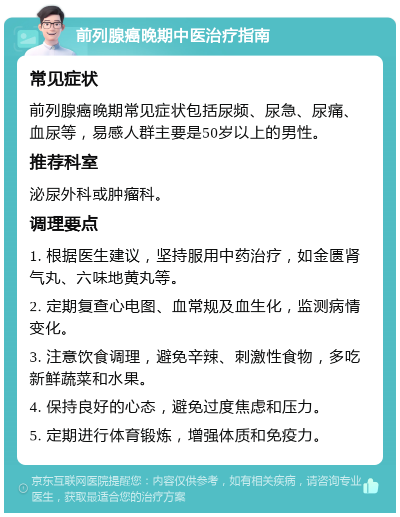 前列腺癌晚期中医治疗指南 常见症状 前列腺癌晚期常见症状包括尿频、尿急、尿痛、血尿等，易感人群主要是50岁以上的男性。 推荐科室 泌尿外科或肿瘤科。 调理要点 1. 根据医生建议，坚持服用中药治疗，如金匮肾气丸、六味地黄丸等。 2. 定期复查心电图、血常规及血生化，监测病情变化。 3. 注意饮食调理，避免辛辣、刺激性食物，多吃新鲜蔬菜和水果。 4. 保持良好的心态，避免过度焦虑和压力。 5. 定期进行体育锻炼，增强体质和免疫力。