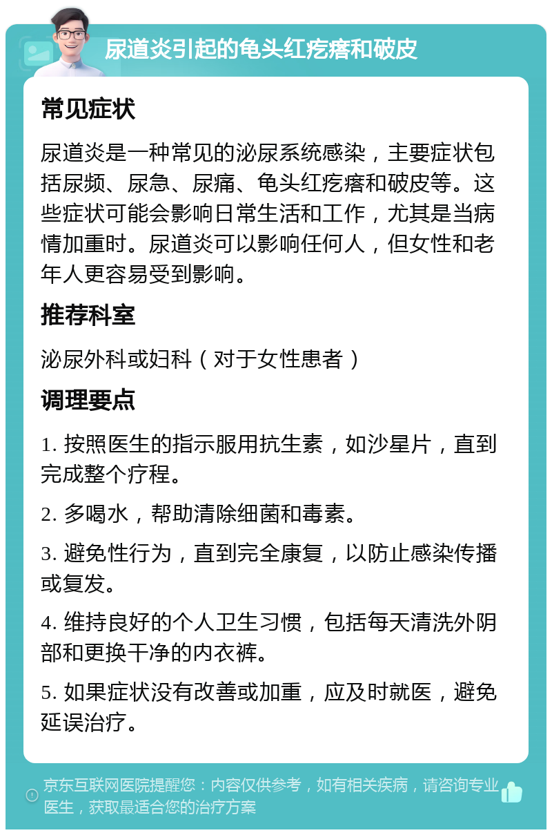 尿道炎引起的龟头红疙瘩和破皮 常见症状 尿道炎是一种常见的泌尿系统感染，主要症状包括尿频、尿急、尿痛、龟头红疙瘩和破皮等。这些症状可能会影响日常生活和工作，尤其是当病情加重时。尿道炎可以影响任何人，但女性和老年人更容易受到影响。 推荐科室 泌尿外科或妇科（对于女性患者） 调理要点 1. 按照医生的指示服用抗生素，如沙星片，直到完成整个疗程。 2. 多喝水，帮助清除细菌和毒素。 3. 避免性行为，直到完全康复，以防止感染传播或复发。 4. 维持良好的个人卫生习惯，包括每天清洗外阴部和更换干净的内衣裤。 5. 如果症状没有改善或加重，应及时就医，避免延误治疗。