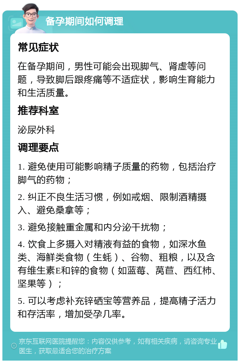 备孕期间如何调理 常见症状 在备孕期间，男性可能会出现脚气、肾虚等问题，导致脚后跟疼痛等不适症状，影响生育能力和生活质量。 推荐科室 泌尿外科 调理要点 1. 避免使用可能影响精子质量的药物，包括治疗脚气的药物； 2. 纠正不良生活习惯，例如戒烟、限制酒精摄入、避免桑拿等； 3. 避免接触重金属和内分泌干扰物； 4. 饮食上多摄入对精液有益的食物，如深水鱼类、海鲜类食物（生蚝）、谷物、粗粮，以及含有维生素E和锌的食物（如蓝莓、莴苣、西红柿、坚果等）； 5. 可以考虑补充锌硒宝等营养品，提高精子活力和存活率，增加受孕几率。