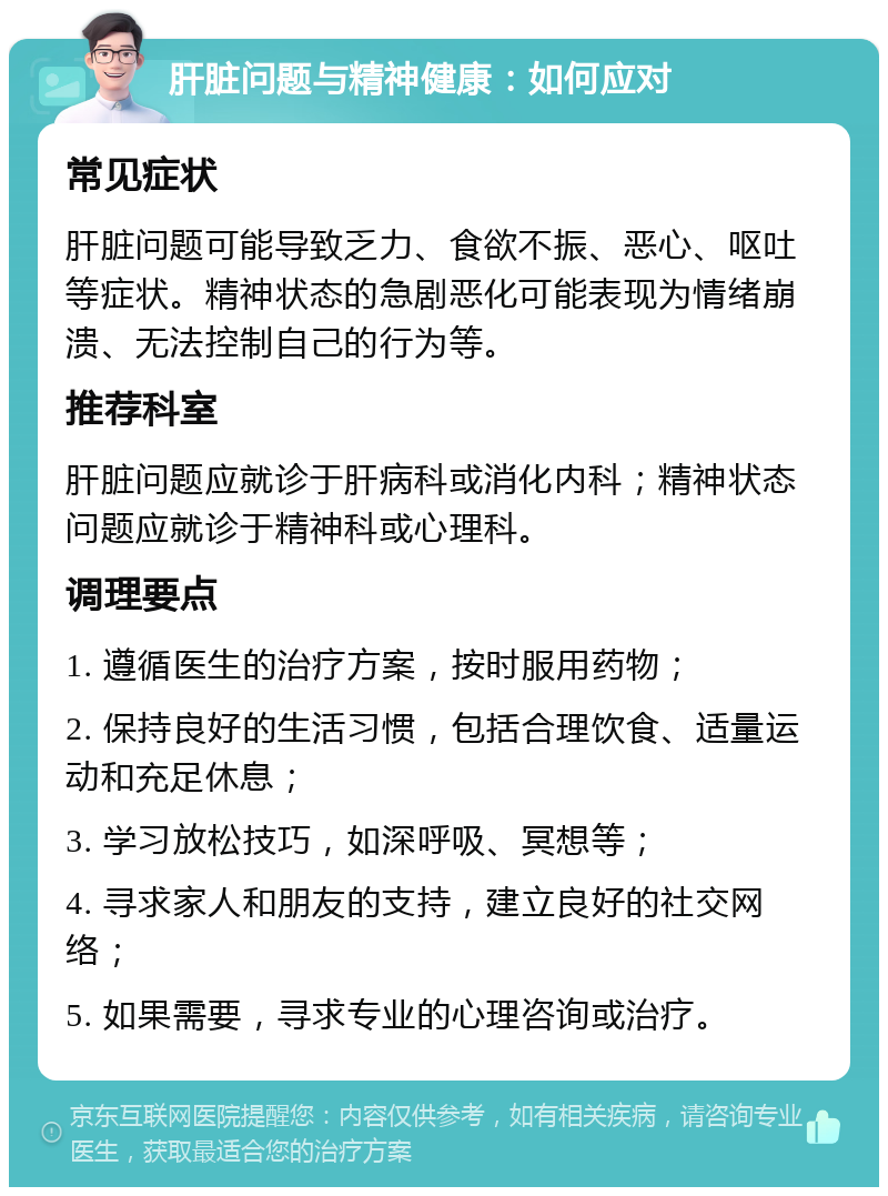 肝脏问题与精神健康：如何应对 常见症状 肝脏问题可能导致乏力、食欲不振、恶心、呕吐等症状。精神状态的急剧恶化可能表现为情绪崩溃、无法控制自己的行为等。 推荐科室 肝脏问题应就诊于肝病科或消化内科；精神状态问题应就诊于精神科或心理科。 调理要点 1. 遵循医生的治疗方案，按时服用药物； 2. 保持良好的生活习惯，包括合理饮食、适量运动和充足休息； 3. 学习放松技巧，如深呼吸、冥想等； 4. 寻求家人和朋友的支持，建立良好的社交网络； 5. 如果需要，寻求专业的心理咨询或治疗。