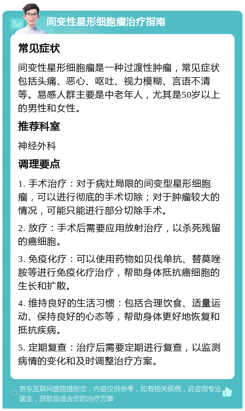 间变性星形细胞瘤治疗指南 常见症状 间变性星形细胞瘤是一种过渡性肿瘤，常见症状包括头痛、恶心、呕吐、视力模糊、言语不清等。易感人群主要是中老年人，尤其是50岁以上的男性和女性。 推荐科室 神经外科 调理要点 1. 手术治疗：对于病灶局限的间变型星形细胞瘤，可以进行彻底的手术切除；对于肿瘤较大的情况，可能只能进行部分切除手术。 2. 放疗：手术后需要应用放射治疗，以杀死残留的癌细胞。 3. 免疫化疗：可以使用药物如贝伐单抗、替莫唑胺等进行免疫化疗治疗，帮助身体抵抗癌细胞的生长和扩散。 4. 维持良好的生活习惯：包括合理饮食、适量运动、保持良好的心态等，帮助身体更好地恢复和抵抗疾病。 5. 定期复查：治疗后需要定期进行复查，以监测病情的变化和及时调整治疗方案。