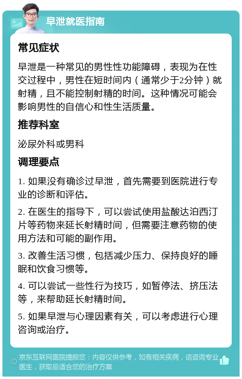 早泄就医指南 常见症状 早泄是一种常见的男性性功能障碍，表现为在性交过程中，男性在短时间内（通常少于2分钟）就射精，且不能控制射精的时间。这种情况可能会影响男性的自信心和性生活质量。 推荐科室 泌尿外科或男科 调理要点 1. 如果没有确诊过早泄，首先需要到医院进行专业的诊断和评估。 2. 在医生的指导下，可以尝试使用盐酸达泊西汀片等药物来延长射精时间，但需要注意药物的使用方法和可能的副作用。 3. 改善生活习惯，包括减少压力、保持良好的睡眠和饮食习惯等。 4. 可以尝试一些性行为技巧，如暂停法、挤压法等，来帮助延长射精时间。 5. 如果早泄与心理因素有关，可以考虑进行心理咨询或治疗。