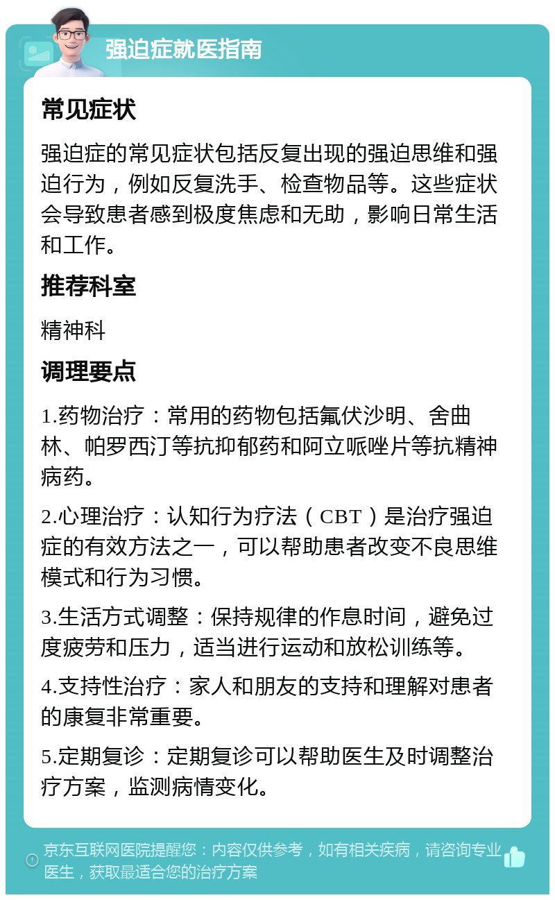 强迫症就医指南 常见症状 强迫症的常见症状包括反复出现的强迫思维和强迫行为，例如反复洗手、检查物品等。这些症状会导致患者感到极度焦虑和无助，影响日常生活和工作。 推荐科室 精神科 调理要点 1.药物治疗：常用的药物包括氟伏沙明、舍曲林、帕罗西汀等抗抑郁药和阿立哌唑片等抗精神病药。 2.心理治疗：认知行为疗法（CBT）是治疗强迫症的有效方法之一，可以帮助患者改变不良思维模式和行为习惯。 3.生活方式调整：保持规律的作息时间，避免过度疲劳和压力，适当进行运动和放松训练等。 4.支持性治疗：家人和朋友的支持和理解对患者的康复非常重要。 5.定期复诊：定期复诊可以帮助医生及时调整治疗方案，监测病情变化。