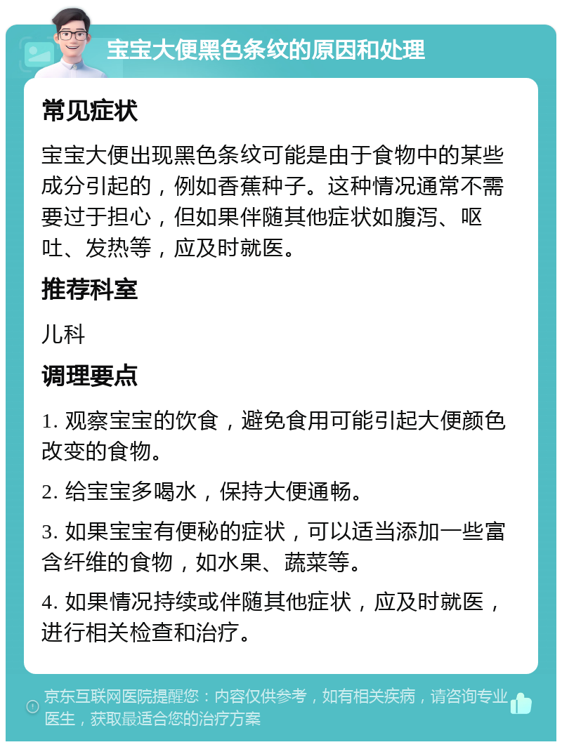 宝宝大便黑色条纹的原因和处理 常见症状 宝宝大便出现黑色条纹可能是由于食物中的某些成分引起的，例如香蕉种子。这种情况通常不需要过于担心，但如果伴随其他症状如腹泻、呕吐、发热等，应及时就医。 推荐科室 儿科 调理要点 1. 观察宝宝的饮食，避免食用可能引起大便颜色改变的食物。 2. 给宝宝多喝水，保持大便通畅。 3. 如果宝宝有便秘的症状，可以适当添加一些富含纤维的食物，如水果、蔬菜等。 4. 如果情况持续或伴随其他症状，应及时就医，进行相关检查和治疗。