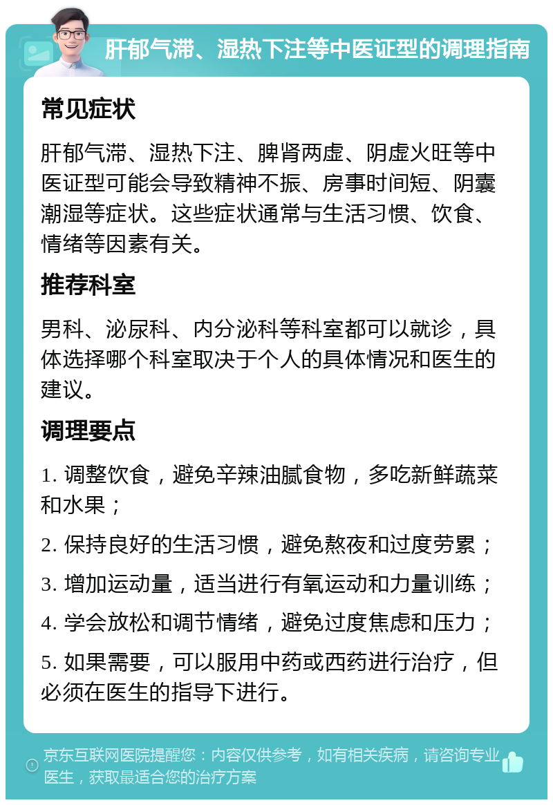 肝郁气滞、湿热下注等中医证型的调理指南 常见症状 肝郁气滞、湿热下注、脾肾两虚、阴虚火旺等中医证型可能会导致精神不振、房事时间短、阴囊潮湿等症状。这些症状通常与生活习惯、饮食、情绪等因素有关。 推荐科室 男科、泌尿科、内分泌科等科室都可以就诊，具体选择哪个科室取决于个人的具体情况和医生的建议。 调理要点 1. 调整饮食，避免辛辣油腻食物，多吃新鲜蔬菜和水果； 2. 保持良好的生活习惯，避免熬夜和过度劳累； 3. 增加运动量，适当进行有氧运动和力量训练； 4. 学会放松和调节情绪，避免过度焦虑和压力； 5. 如果需要，可以服用中药或西药进行治疗，但必须在医生的指导下进行。