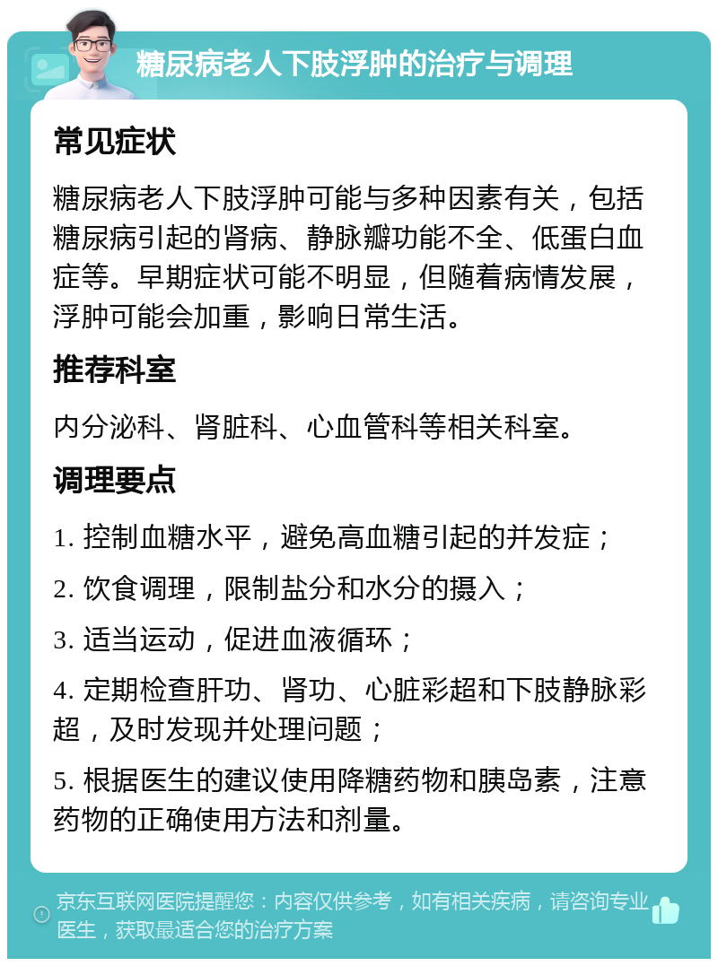 糖尿病老人下肢浮肿的治疗与调理 常见症状 糖尿病老人下肢浮肿可能与多种因素有关，包括糖尿病引起的肾病、静脉瓣功能不全、低蛋白血症等。早期症状可能不明显，但随着病情发展，浮肿可能会加重，影响日常生活。 推荐科室 内分泌科、肾脏科、心血管科等相关科室。 调理要点 1. 控制血糖水平，避免高血糖引起的并发症； 2. 饮食调理，限制盐分和水分的摄入； 3. 适当运动，促进血液循环； 4. 定期检查肝功、肾功、心脏彩超和下肢静脉彩超，及时发现并处理问题； 5. 根据医生的建议使用降糖药物和胰岛素，注意药物的正确使用方法和剂量。