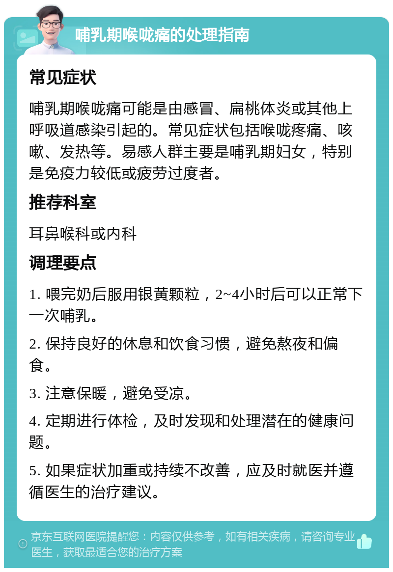 哺乳期喉咙痛的处理指南 常见症状 哺乳期喉咙痛可能是由感冒、扁桃体炎或其他上呼吸道感染引起的。常见症状包括喉咙疼痛、咳嗽、发热等。易感人群主要是哺乳期妇女，特别是免疫力较低或疲劳过度者。 推荐科室 耳鼻喉科或内科 调理要点 1. 喂完奶后服用银黄颗粒，2~4小时后可以正常下一次哺乳。 2. 保持良好的休息和饮食习惯，避免熬夜和偏食。 3. 注意保暖，避免受凉。 4. 定期进行体检，及时发现和处理潜在的健康问题。 5. 如果症状加重或持续不改善，应及时就医并遵循医生的治疗建议。