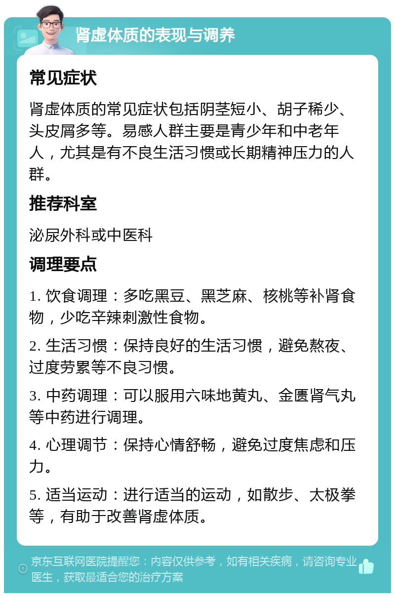 肾虚体质的表现与调养 常见症状 肾虚体质的常见症状包括阴茎短小、胡子稀少、头皮屑多等。易感人群主要是青少年和中老年人，尤其是有不良生活习惯或长期精神压力的人群。 推荐科室 泌尿外科或中医科 调理要点 1. 饮食调理：多吃黑豆、黑芝麻、核桃等补肾食物，少吃辛辣刺激性食物。 2. 生活习惯：保持良好的生活习惯，避免熬夜、过度劳累等不良习惯。 3. 中药调理：可以服用六味地黄丸、金匮肾气丸等中药进行调理。 4. 心理调节：保持心情舒畅，避免过度焦虑和压力。 5. 适当运动：进行适当的运动，如散步、太极拳等，有助于改善肾虚体质。