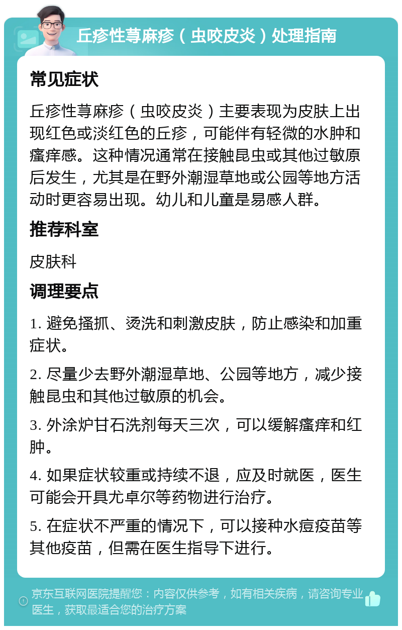 丘疹性荨麻疹（虫咬皮炎）处理指南 常见症状 丘疹性荨麻疹（虫咬皮炎）主要表现为皮肤上出现红色或淡红色的丘疹，可能伴有轻微的水肿和瘙痒感。这种情况通常在接触昆虫或其他过敏原后发生，尤其是在野外潮湿草地或公园等地方活动时更容易出现。幼儿和儿童是易感人群。 推荐科室 皮肤科 调理要点 1. 避免搔抓、烫洗和刺激皮肤，防止感染和加重症状。 2. 尽量少去野外潮湿草地、公园等地方，减少接触昆虫和其他过敏原的机会。 3. 外涂炉甘石洗剂每天三次，可以缓解瘙痒和红肿。 4. 如果症状较重或持续不退，应及时就医，医生可能会开具尤卓尔等药物进行治疗。 5. 在症状不严重的情况下，可以接种水痘疫苗等其他疫苗，但需在医生指导下进行。