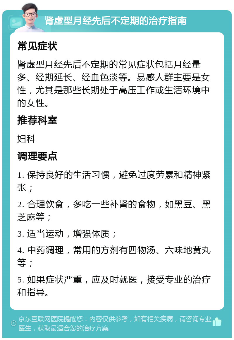 肾虚型月经先后不定期的治疗指南 常见症状 肾虚型月经先后不定期的常见症状包括月经量多、经期延长、经血色淡等。易感人群主要是女性，尤其是那些长期处于高压工作或生活环境中的女性。 推荐科室 妇科 调理要点 1. 保持良好的生活习惯，避免过度劳累和精神紧张； 2. 合理饮食，多吃一些补肾的食物，如黑豆、黑芝麻等； 3. 适当运动，增强体质； 4. 中药调理，常用的方剂有四物汤、六味地黄丸等； 5. 如果症状严重，应及时就医，接受专业的治疗和指导。