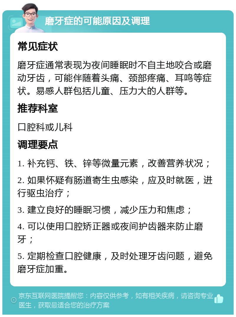 磨牙症的可能原因及调理 常见症状 磨牙症通常表现为夜间睡眠时不自主地咬合或磨动牙齿，可能伴随着头痛、颈部疼痛、耳鸣等症状。易感人群包括儿童、压力大的人群等。 推荐科室 口腔科或儿科 调理要点 1. 补充钙、铁、锌等微量元素，改善营养状况； 2. 如果怀疑有肠道寄生虫感染，应及时就医，进行驱虫治疗； 3. 建立良好的睡眠习惯，减少压力和焦虑； 4. 可以使用口腔矫正器或夜间护齿器来防止磨牙； 5. 定期检查口腔健康，及时处理牙齿问题，避免磨牙症加重。