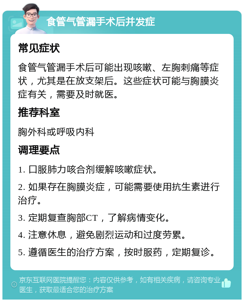 食管气管漏手术后并发症 常见症状 食管气管漏手术后可能出现咳嗽、左胸刺痛等症状，尤其是在放支架后。这些症状可能与胸膜炎症有关，需要及时就医。 推荐科室 胸外科或呼吸内科 调理要点 1. 口服肺力咳合剂缓解咳嗽症状。 2. 如果存在胸膜炎症，可能需要使用抗生素进行治疗。 3. 定期复查胸部CT，了解病情变化。 4. 注意休息，避免剧烈运动和过度劳累。 5. 遵循医生的治疗方案，按时服药，定期复诊。