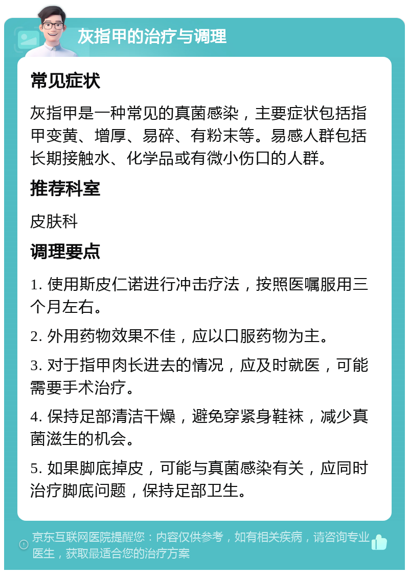 灰指甲的治疗与调理 常见症状 灰指甲是一种常见的真菌感染，主要症状包括指甲变黄、增厚、易碎、有粉末等。易感人群包括长期接触水、化学品或有微小伤口的人群。 推荐科室 皮肤科 调理要点 1. 使用斯皮仁诺进行冲击疗法，按照医嘱服用三个月左右。 2. 外用药物效果不佳，应以口服药物为主。 3. 对于指甲肉长进去的情况，应及时就医，可能需要手术治疗。 4. 保持足部清洁干燥，避免穿紧身鞋袜，减少真菌滋生的机会。 5. 如果脚底掉皮，可能与真菌感染有关，应同时治疗脚底问题，保持足部卫生。