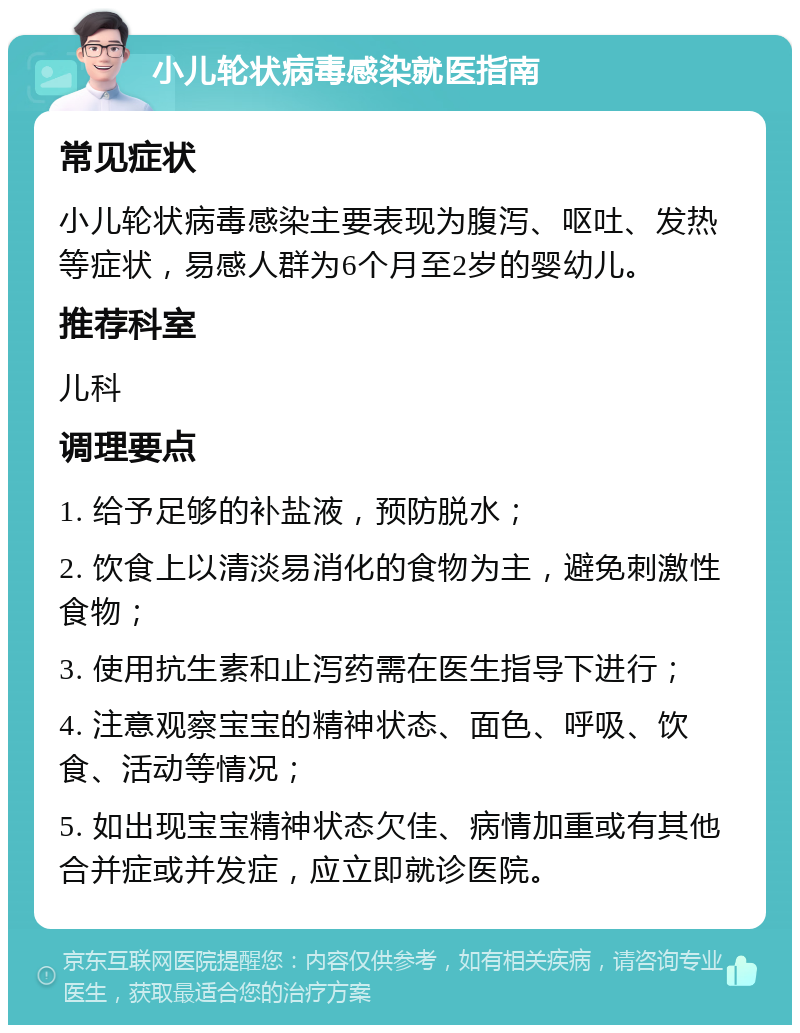 小儿轮状病毒感染就医指南 常见症状 小儿轮状病毒感染主要表现为腹泻、呕吐、发热等症状，易感人群为6个月至2岁的婴幼儿。 推荐科室 儿科 调理要点 1. 给予足够的补盐液，预防脱水； 2. 饮食上以清淡易消化的食物为主，避免刺激性食物； 3. 使用抗生素和止泻药需在医生指导下进行； 4. 注意观察宝宝的精神状态、面色、呼吸、饮食、活动等情况； 5. 如出现宝宝精神状态欠佳、病情加重或有其他合并症或并发症，应立即就诊医院。