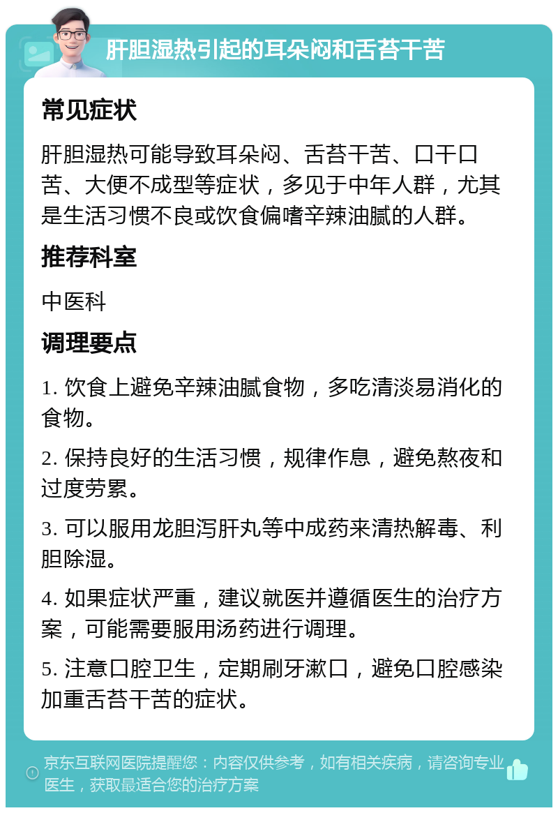 肝胆湿热引起的耳朵闷和舌苔干苦 常见症状 肝胆湿热可能导致耳朵闷、舌苔干苦、口干口苦、大便不成型等症状，多见于中年人群，尤其是生活习惯不良或饮食偏嗜辛辣油腻的人群。 推荐科室 中医科 调理要点 1. 饮食上避免辛辣油腻食物，多吃清淡易消化的食物。 2. 保持良好的生活习惯，规律作息，避免熬夜和过度劳累。 3. 可以服用龙胆泻肝丸等中成药来清热解毒、利胆除湿。 4. 如果症状严重，建议就医并遵循医生的治疗方案，可能需要服用汤药进行调理。 5. 注意口腔卫生，定期刷牙漱口，避免口腔感染加重舌苔干苦的症状。