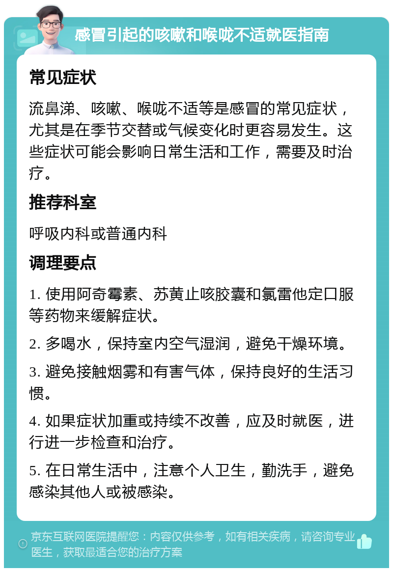 感冒引起的咳嗽和喉咙不适就医指南 常见症状 流鼻涕、咳嗽、喉咙不适等是感冒的常见症状，尤其是在季节交替或气候变化时更容易发生。这些症状可能会影响日常生活和工作，需要及时治疗。 推荐科室 呼吸内科或普通内科 调理要点 1. 使用阿奇霉素、苏黄止咳胶囊和氯雷他定口服等药物来缓解症状。 2. 多喝水，保持室内空气湿润，避免干燥环境。 3. 避免接触烟雾和有害气体，保持良好的生活习惯。 4. 如果症状加重或持续不改善，应及时就医，进行进一步检查和治疗。 5. 在日常生活中，注意个人卫生，勤洗手，避免感染其他人或被感染。