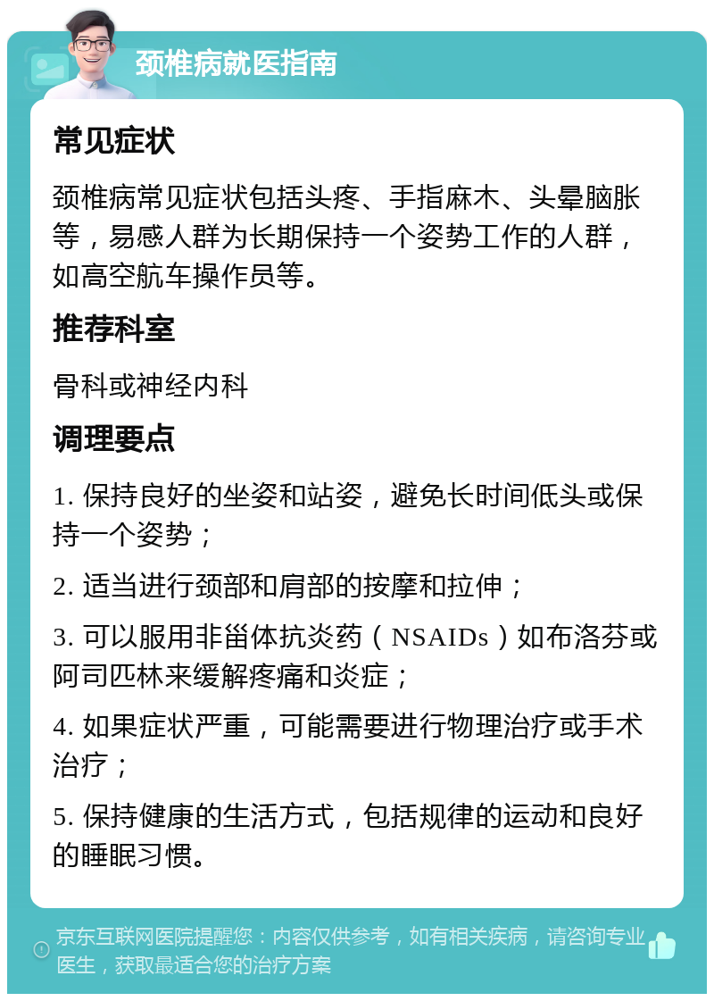 颈椎病就医指南 常见症状 颈椎病常见症状包括头疼、手指麻木、头晕脑胀等，易感人群为长期保持一个姿势工作的人群，如高空航车操作员等。 推荐科室 骨科或神经内科 调理要点 1. 保持良好的坐姿和站姿，避免长时间低头或保持一个姿势； 2. 适当进行颈部和肩部的按摩和拉伸； 3. 可以服用非甾体抗炎药（NSAIDs）如布洛芬或阿司匹林来缓解疼痛和炎症； 4. 如果症状严重，可能需要进行物理治疗或手术治疗； 5. 保持健康的生活方式，包括规律的运动和良好的睡眠习惯。