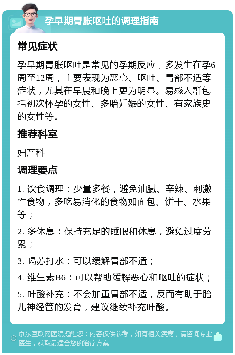 孕早期胃胀呕吐的调理指南 常见症状 孕早期胃胀呕吐是常见的孕期反应，多发生在孕6周至12周，主要表现为恶心、呕吐、胃部不适等症状，尤其在早晨和晚上更为明显。易感人群包括初次怀孕的女性、多胎妊娠的女性、有家族史的女性等。 推荐科室 妇产科 调理要点 1. 饮食调理：少量多餐，避免油腻、辛辣、刺激性食物，多吃易消化的食物如面包、饼干、水果等； 2. 多休息：保持充足的睡眠和休息，避免过度劳累； 3. 喝苏打水：可以缓解胃部不适； 4. 维生素B6：可以帮助缓解恶心和呕吐的症状； 5. 叶酸补充：不会加重胃部不适，反而有助于胎儿神经管的发育，建议继续补充叶酸。