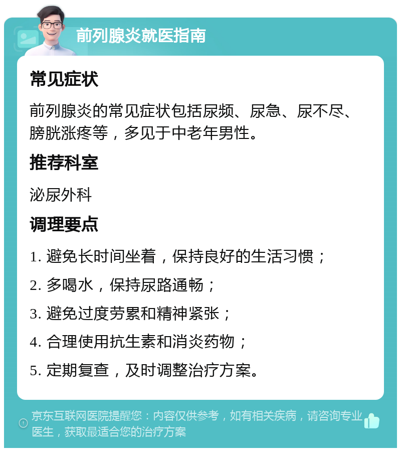 前列腺炎就医指南 常见症状 前列腺炎的常见症状包括尿频、尿急、尿不尽、膀胱涨疼等，多见于中老年男性。 推荐科室 泌尿外科 调理要点 1. 避免长时间坐着，保持良好的生活习惯； 2. 多喝水，保持尿路通畅； 3. 避免过度劳累和精神紧张； 4. 合理使用抗生素和消炎药物； 5. 定期复查，及时调整治疗方案。