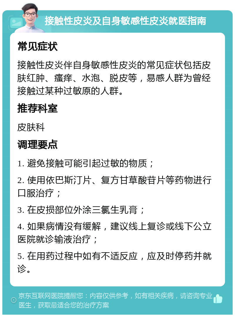 接触性皮炎及自身敏感性皮炎就医指南 常见症状 接触性皮炎伴自身敏感性皮炎的常见症状包括皮肤红肿、瘙痒、水泡、脱皮等，易感人群为曾经接触过某种过敏原的人群。 推荐科室 皮肤科 调理要点 1. 避免接触可能引起过敏的物质； 2. 使用依巴斯汀片、复方甘草酸苷片等药物进行口服治疗； 3. 在皮损部位外涂三氯生乳膏； 4. 如果病情没有缓解，建议线上复诊或线下公立医院就诊输液治疗； 5. 在用药过程中如有不适反应，应及时停药并就诊。