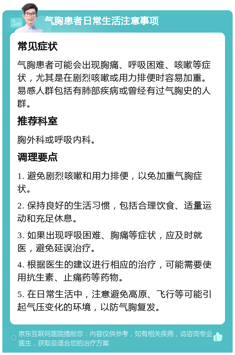 气胸患者日常生活注意事项 常见症状 气胸患者可能会出现胸痛、呼吸困难、咳嗽等症状，尤其是在剧烈咳嗽或用力排便时容易加重。易感人群包括有肺部疾病或曾经有过气胸史的人群。 推荐科室 胸外科或呼吸内科。 调理要点 1. 避免剧烈咳嗽和用力排便，以免加重气胸症状。 2. 保持良好的生活习惯，包括合理饮食、适量运动和充足休息。 3. 如果出现呼吸困难、胸痛等症状，应及时就医，避免延误治疗。 4. 根据医生的建议进行相应的治疗，可能需要使用抗生素、止痛药等药物。 5. 在日常生活中，注意避免高原、飞行等可能引起气压变化的环境，以防气胸复发。