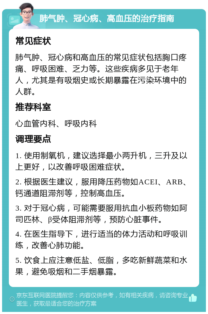 肺气肿、冠心病、高血压的治疗指南 常见症状 肺气肿、冠心病和高血压的常见症状包括胸口疼痛、呼吸困难、乏力等。这些疾病多见于老年人，尤其是有吸烟史或长期暴露在污染环境中的人群。 推荐科室 心血管内科、呼吸内科 调理要点 1. 使用制氧机，建议选择最小两升机，三升及以上更好，以改善呼吸困难症状。 2. 根据医生建议，服用降压药物如ACEI、ARB、钙通道阻滞剂等，控制高血压。 3. 对于冠心病，可能需要服用抗血小板药物如阿司匹林、β受体阻滞剂等，预防心脏事件。 4. 在医生指导下，进行适当的体力活动和呼吸训练，改善心肺功能。 5. 饮食上应注意低盐、低脂，多吃新鲜蔬菜和水果，避免吸烟和二手烟暴露。