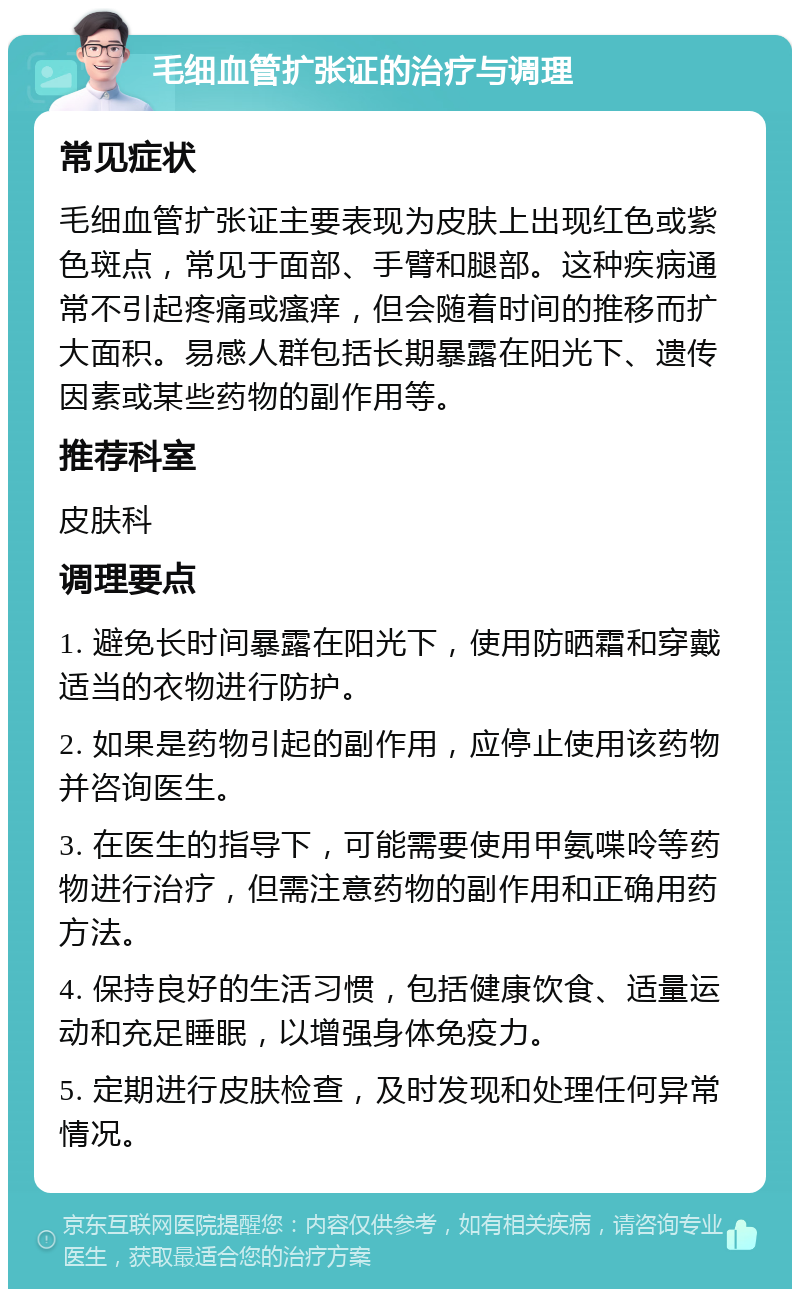 毛细血管扩张证的治疗与调理 常见症状 毛细血管扩张证主要表现为皮肤上出现红色或紫色斑点，常见于面部、手臂和腿部。这种疾病通常不引起疼痛或瘙痒，但会随着时间的推移而扩大面积。易感人群包括长期暴露在阳光下、遗传因素或某些药物的副作用等。 推荐科室 皮肤科 调理要点 1. 避免长时间暴露在阳光下，使用防晒霜和穿戴适当的衣物进行防护。 2. 如果是药物引起的副作用，应停止使用该药物并咨询医生。 3. 在医生的指导下，可能需要使用甲氨喋呤等药物进行治疗，但需注意药物的副作用和正确用药方法。 4. 保持良好的生活习惯，包括健康饮食、适量运动和充足睡眠，以增强身体免疫力。 5. 定期进行皮肤检查，及时发现和处理任何异常情况。