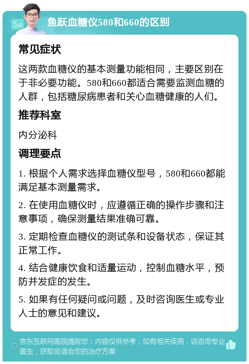 鱼跃血糖仪580和660的区别 常见症状 这两款血糖仪的基本测量功能相同，主要区别在于非必要功能。580和660都适合需要监测血糖的人群，包括糖尿病患者和关心血糖健康的人们。 推荐科室 内分泌科 调理要点 1. 根据个人需求选择血糖仪型号，580和660都能满足基本测量需求。 2. 在使用血糖仪时，应遵循正确的操作步骤和注意事项，确保测量结果准确可靠。 3. 定期检查血糖仪的测试条和设备状态，保证其正常工作。 4. 结合健康饮食和适量运动，控制血糖水平，预防并发症的发生。 5. 如果有任何疑问或问题，及时咨询医生或专业人士的意见和建议。