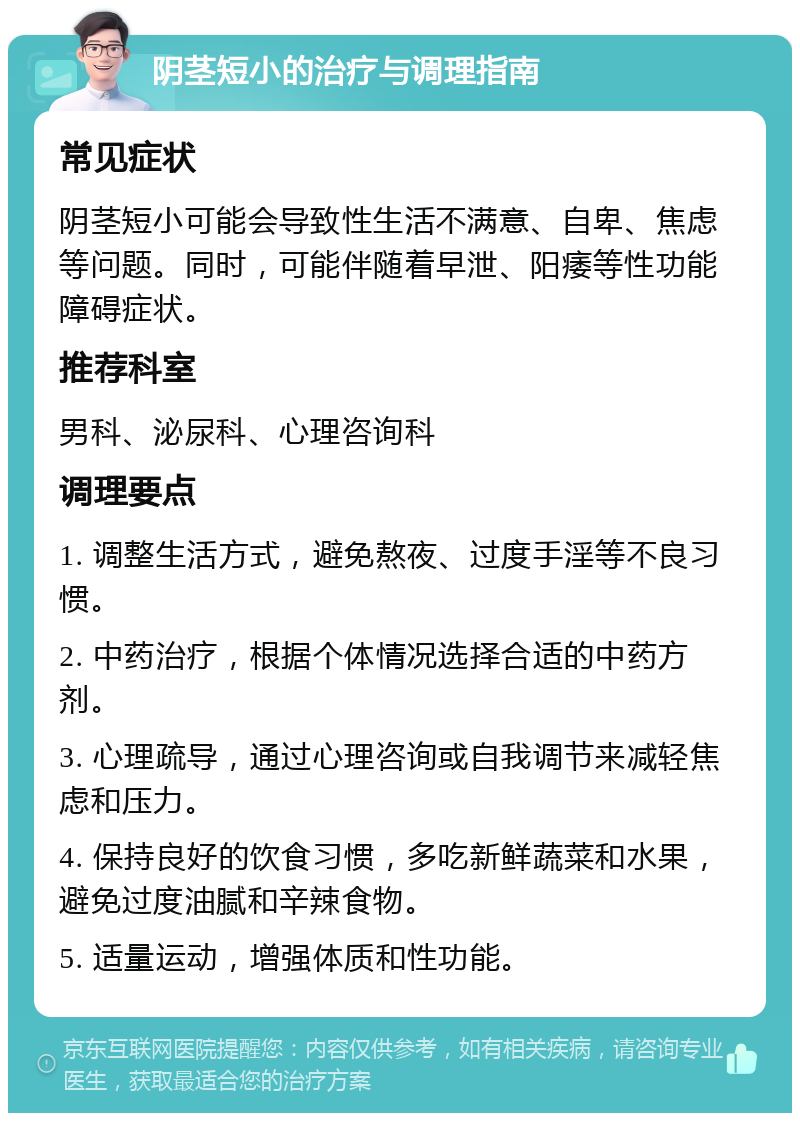 阴茎短小的治疗与调理指南 常见症状 阴茎短小可能会导致性生活不满意、自卑、焦虑等问题。同时，可能伴随着早泄、阳痿等性功能障碍症状。 推荐科室 男科、泌尿科、心理咨询科 调理要点 1. 调整生活方式，避免熬夜、过度手淫等不良习惯。 2. 中药治疗，根据个体情况选择合适的中药方剂。 3. 心理疏导，通过心理咨询或自我调节来减轻焦虑和压力。 4. 保持良好的饮食习惯，多吃新鲜蔬菜和水果，避免过度油腻和辛辣食物。 5. 适量运动，增强体质和性功能。