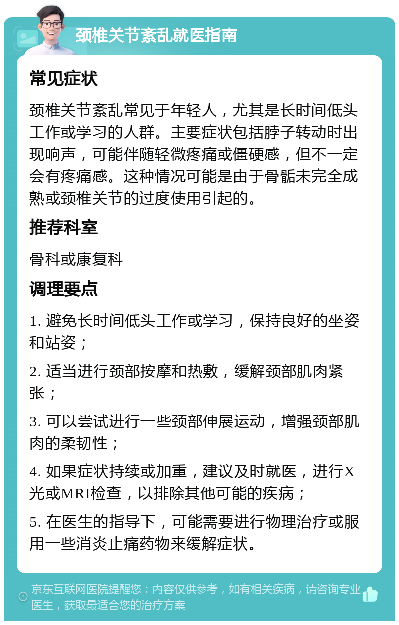 颈椎关节紊乱就医指南 常见症状 颈椎关节紊乱常见于年轻人，尤其是长时间低头工作或学习的人群。主要症状包括脖子转动时出现响声，可能伴随轻微疼痛或僵硬感，但不一定会有疼痛感。这种情况可能是由于骨骺未完全成熟或颈椎关节的过度使用引起的。 推荐科室 骨科或康复科 调理要点 1. 避免长时间低头工作或学习，保持良好的坐姿和站姿； 2. 适当进行颈部按摩和热敷，缓解颈部肌肉紧张； 3. 可以尝试进行一些颈部伸展运动，增强颈部肌肉的柔韧性； 4. 如果症状持续或加重，建议及时就医，进行X光或MRI检查，以排除其他可能的疾病； 5. 在医生的指导下，可能需要进行物理治疗或服用一些消炎止痛药物来缓解症状。