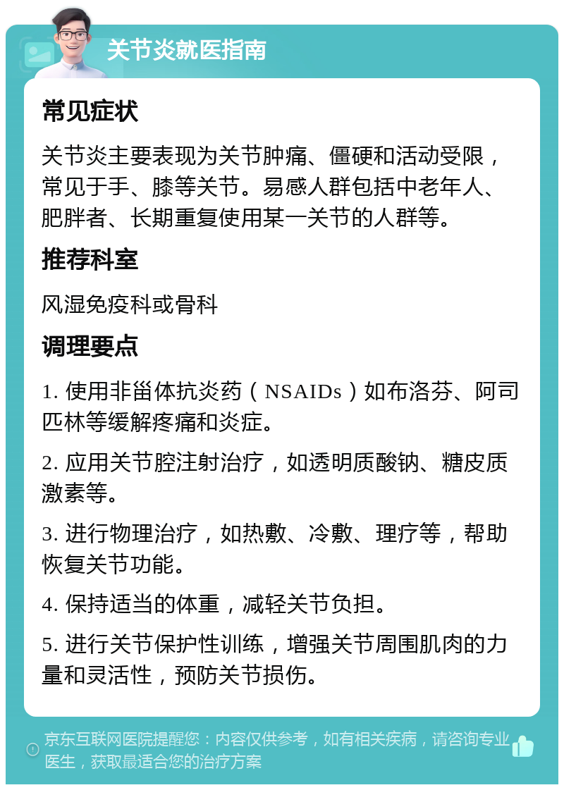 关节炎就医指南 常见症状 关节炎主要表现为关节肿痛、僵硬和活动受限，常见于手、膝等关节。易感人群包括中老年人、肥胖者、长期重复使用某一关节的人群等。 推荐科室 风湿免疫科或骨科 调理要点 1. 使用非甾体抗炎药（NSAIDs）如布洛芬、阿司匹林等缓解疼痛和炎症。 2. 应用关节腔注射治疗，如透明质酸钠、糖皮质激素等。 3. 进行物理治疗，如热敷、冷敷、理疗等，帮助恢复关节功能。 4. 保持适当的体重，减轻关节负担。 5. 进行关节保护性训练，增强关节周围肌肉的力量和灵活性，预防关节损伤。