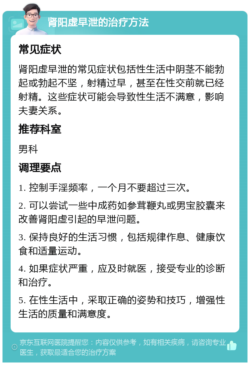 肾阳虚早泄的治疗方法 常见症状 肾阳虚早泄的常见症状包括性生活中阴茎不能勃起或勃起不坚，射精过早，甚至在性交前就已经射精。这些症状可能会导致性生活不满意，影响夫妻关系。 推荐科室 男科 调理要点 1. 控制手淫频率，一个月不要超过三次。 2. 可以尝试一些中成药如参茸鞭丸或男宝胶囊来改善肾阳虚引起的早泄问题。 3. 保持良好的生活习惯，包括规律作息、健康饮食和适量运动。 4. 如果症状严重，应及时就医，接受专业的诊断和治疗。 5. 在性生活中，采取正确的姿势和技巧，增强性生活的质量和满意度。