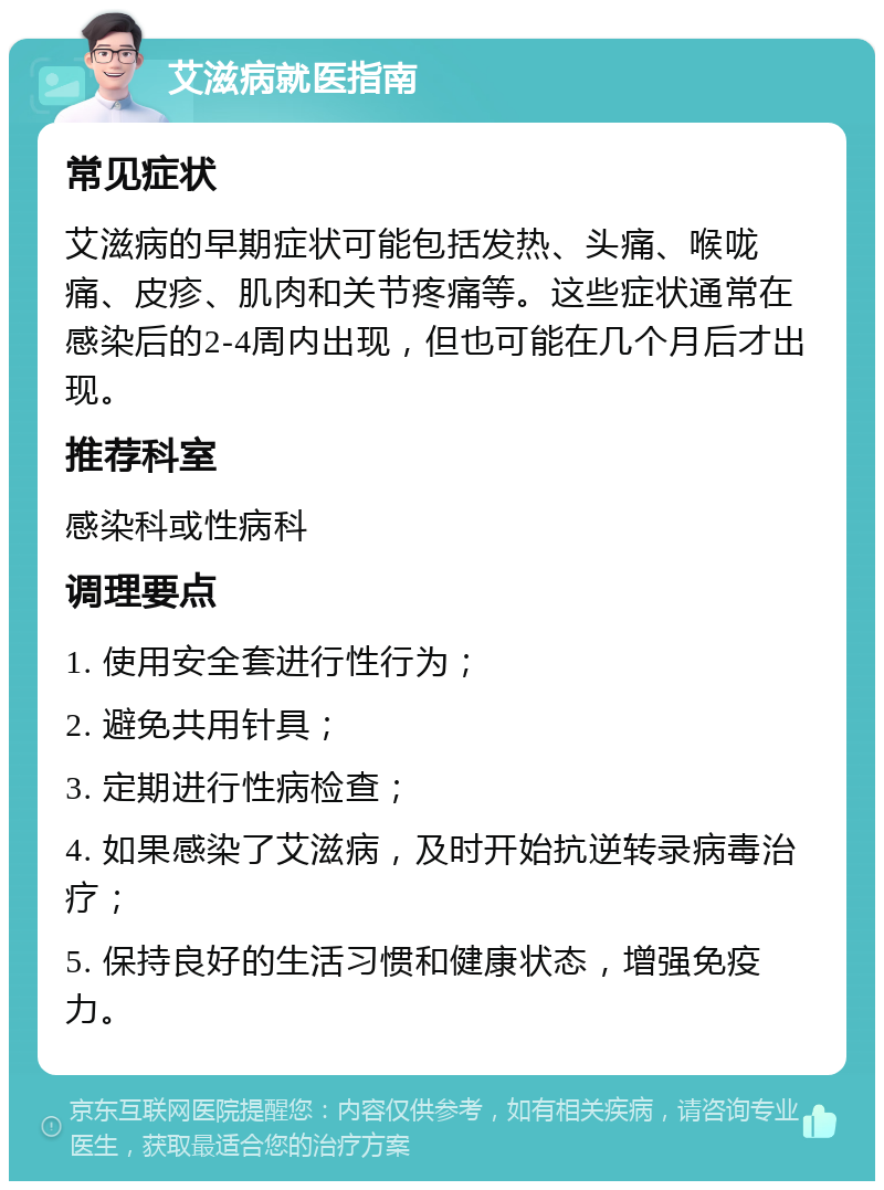 艾滋病就医指南 常见症状 艾滋病的早期症状可能包括发热、头痛、喉咙痛、皮疹、肌肉和关节疼痛等。这些症状通常在感染后的2-4周内出现，但也可能在几个月后才出现。 推荐科室 感染科或性病科 调理要点 1. 使用安全套进行性行为； 2. 避免共用针具； 3. 定期进行性病检查； 4. 如果感染了艾滋病，及时开始抗逆转录病毒治疗； 5. 保持良好的生活习惯和健康状态，增强免疫力。