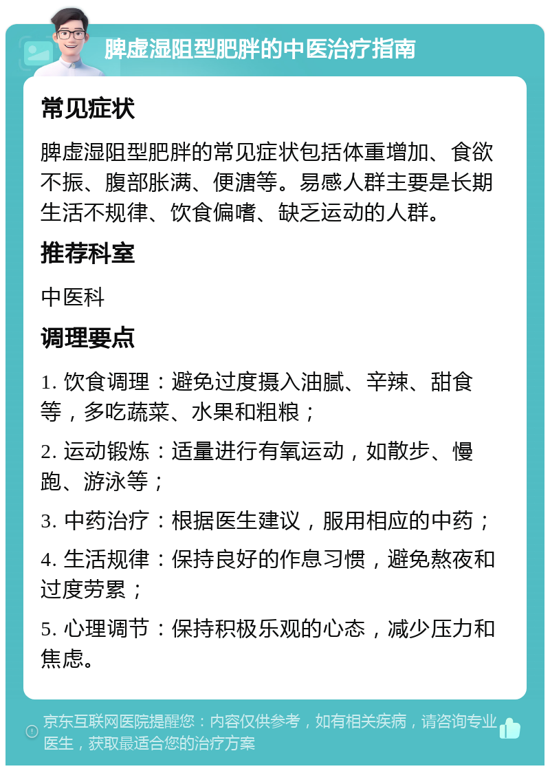 脾虚湿阻型肥胖的中医治疗指南 常见症状 脾虚湿阻型肥胖的常见症状包括体重增加、食欲不振、腹部胀满、便溏等。易感人群主要是长期生活不规律、饮食偏嗜、缺乏运动的人群。 推荐科室 中医科 调理要点 1. 饮食调理：避免过度摄入油腻、辛辣、甜食等，多吃蔬菜、水果和粗粮； 2. 运动锻炼：适量进行有氧运动，如散步、慢跑、游泳等； 3. 中药治疗：根据医生建议，服用相应的中药； 4. 生活规律：保持良好的作息习惯，避免熬夜和过度劳累； 5. 心理调节：保持积极乐观的心态，减少压力和焦虑。