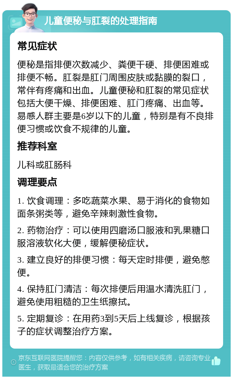 儿童便秘与肛裂的处理指南 常见症状 便秘是指排便次数减少、粪便干硬、排便困难或排便不畅。肛裂是肛门周围皮肤或黏膜的裂口，常伴有疼痛和出血。儿童便秘和肛裂的常见症状包括大便干燥、排便困难、肛门疼痛、出血等。易感人群主要是6岁以下的儿童，特别是有不良排便习惯或饮食不规律的儿童。 推荐科室 儿科或肛肠科 调理要点 1. 饮食调理：多吃蔬菜水果、易于消化的食物如面条粥类等，避免辛辣刺激性食物。 2. 药物治疗：可以使用四磨汤口服液和乳果糖口服溶液软化大便，缓解便秘症状。 3. 建立良好的排便习惯：每天定时排便，避免憋便。 4. 保持肛门清洁：每次排便后用温水清洗肛门，避免使用粗糙的卫生纸擦拭。 5. 定期复诊：在用药3到5天后上线复诊，根据孩子的症状调整治疗方案。