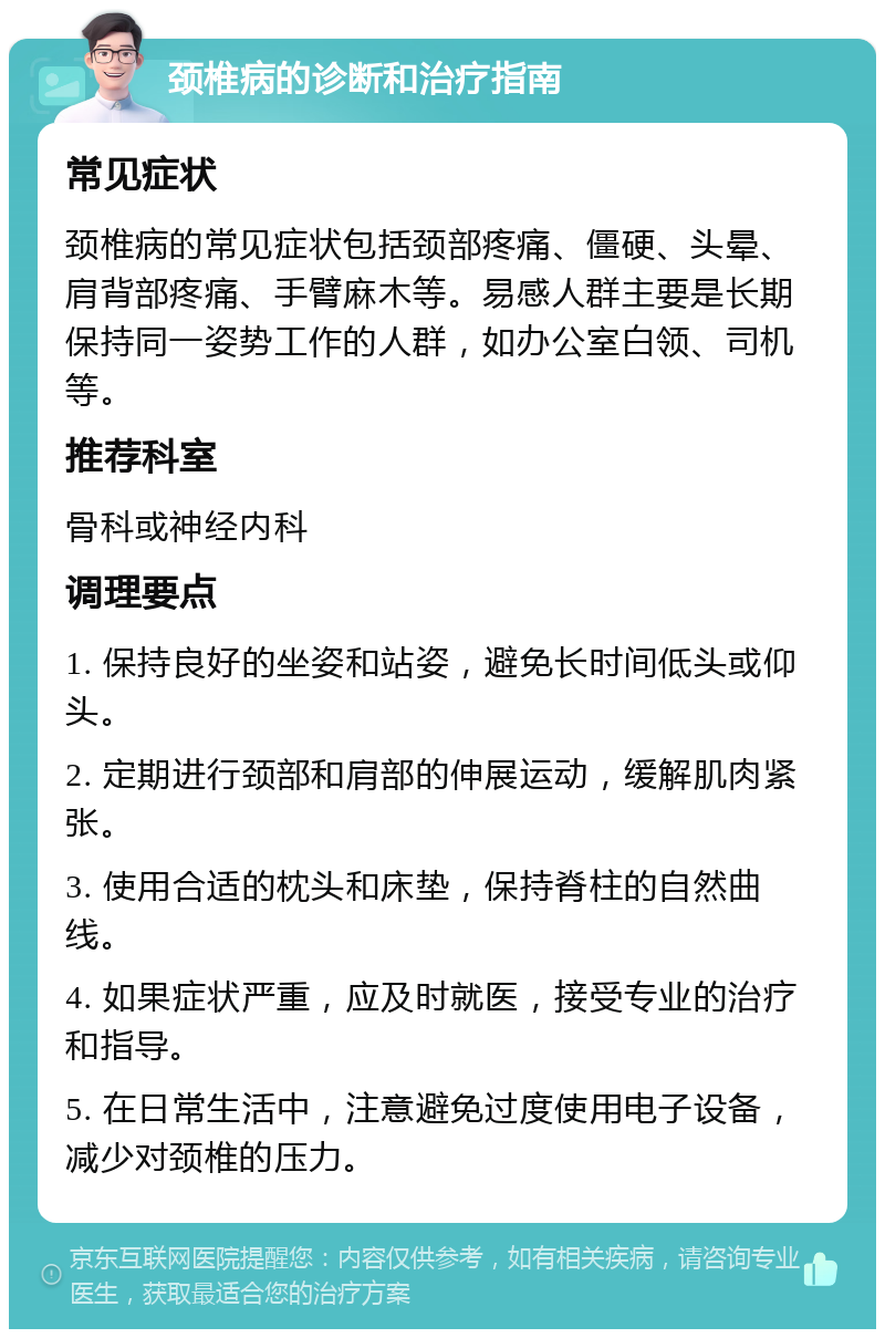 颈椎病的诊断和治疗指南 常见症状 颈椎病的常见症状包括颈部疼痛、僵硬、头晕、肩背部疼痛、手臂麻木等。易感人群主要是长期保持同一姿势工作的人群，如办公室白领、司机等。 推荐科室 骨科或神经内科 调理要点 1. 保持良好的坐姿和站姿，避免长时间低头或仰头。 2. 定期进行颈部和肩部的伸展运动，缓解肌肉紧张。 3. 使用合适的枕头和床垫，保持脊柱的自然曲线。 4. 如果症状严重，应及时就医，接受专业的治疗和指导。 5. 在日常生活中，注意避免过度使用电子设备，减少对颈椎的压力。