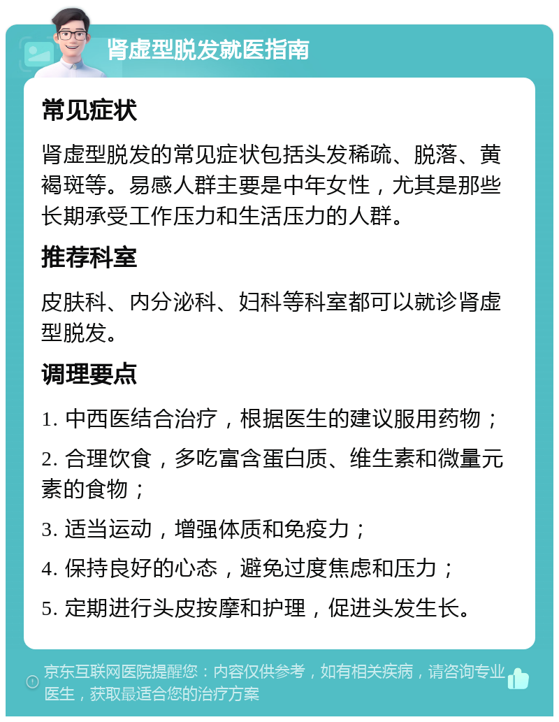 肾虚型脱发就医指南 常见症状 肾虚型脱发的常见症状包括头发稀疏、脱落、黄褐斑等。易感人群主要是中年女性，尤其是那些长期承受工作压力和生活压力的人群。 推荐科室 皮肤科、内分泌科、妇科等科室都可以就诊肾虚型脱发。 调理要点 1. 中西医结合治疗，根据医生的建议服用药物； 2. 合理饮食，多吃富含蛋白质、维生素和微量元素的食物； 3. 适当运动，增强体质和免疫力； 4. 保持良好的心态，避免过度焦虑和压力； 5. 定期进行头皮按摩和护理，促进头发生长。