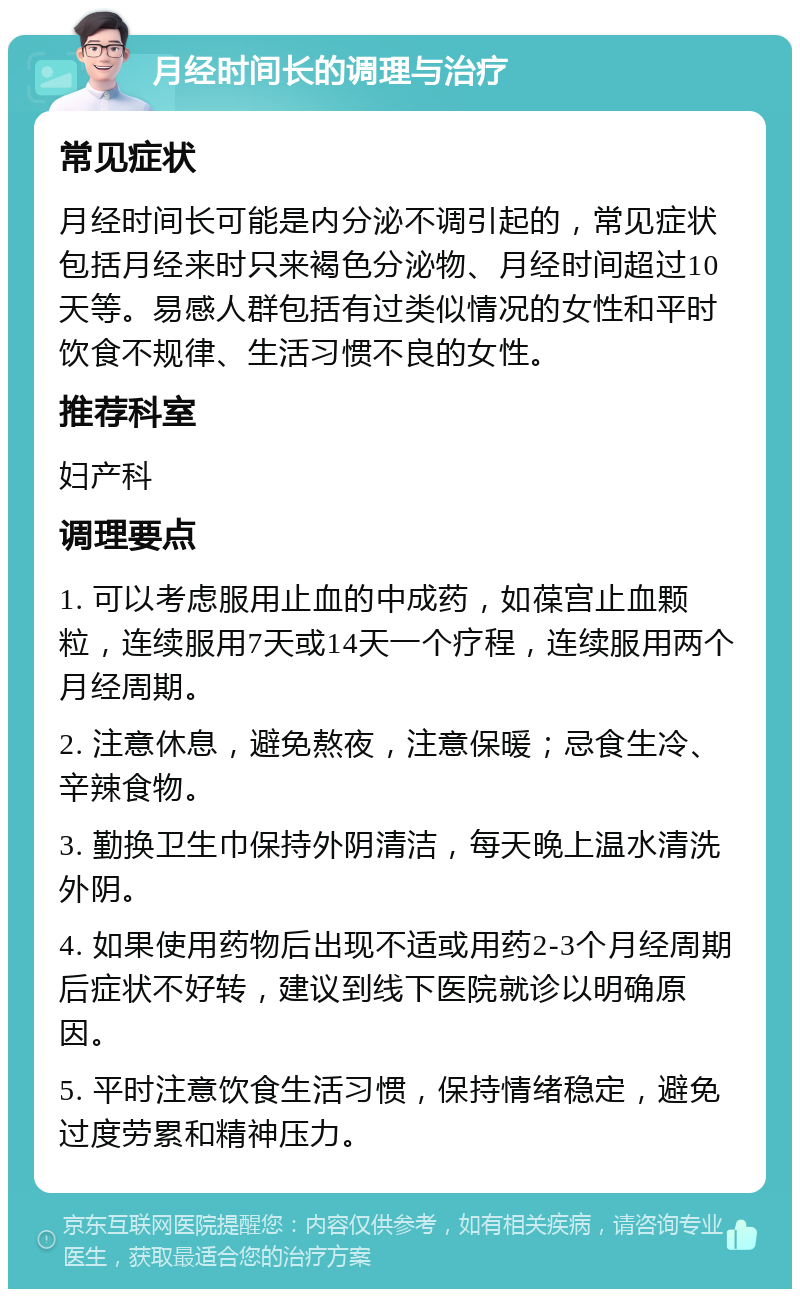 月经时间长的调理与治疗 常见症状 月经时间长可能是内分泌不调引起的，常见症状包括月经来时只来褐色分泌物、月经时间超过10天等。易感人群包括有过类似情况的女性和平时饮食不规律、生活习惯不良的女性。 推荐科室 妇产科 调理要点 1. 可以考虑服用止血的中成药，如葆宫止血颗粒，连续服用7天或14天一个疗程，连续服用两个月经周期。 2. 注意休息，避免熬夜，注意保暖；忌食生冷、辛辣食物。 3. 勤换卫生巾保持外阴清洁，每天晚上温水清洗外阴。 4. 如果使用药物后出现不适或用药2-3个月经周期后症状不好转，建议到线下医院就诊以明确原因。 5. 平时注意饮食生活习惯，保持情绪稳定，避免过度劳累和精神压力。