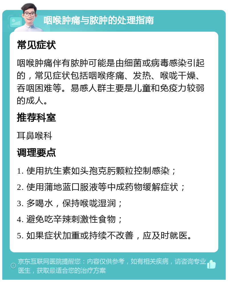 咽喉肿痛与脓肿的处理指南 常见症状 咽喉肿痛伴有脓肿可能是由细菌或病毒感染引起的，常见症状包括咽喉疼痛、发热、喉咙干燥、吞咽困难等。易感人群主要是儿童和免疫力较弱的成人。 推荐科室 耳鼻喉科 调理要点 1. 使用抗生素如头孢克肟颗粒控制感染； 2. 使用蒲地蓝口服液等中成药物缓解症状； 3. 多喝水，保持喉咙湿润； 4. 避免吃辛辣刺激性食物； 5. 如果症状加重或持续不改善，应及时就医。