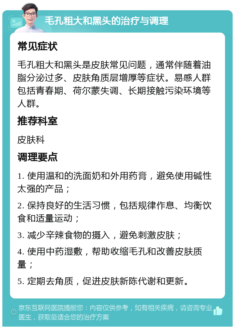 毛孔粗大和黑头的治疗与调理 常见症状 毛孔粗大和黑头是皮肤常见问题，通常伴随着油脂分泌过多、皮肤角质层增厚等症状。易感人群包括青春期、荷尔蒙失调、长期接触污染环境等人群。 推荐科室 皮肤科 调理要点 1. 使用温和的洗面奶和外用药膏，避免使用碱性太强的产品； 2. 保持良好的生活习惯，包括规律作息、均衡饮食和适量运动； 3. 减少辛辣食物的摄入，避免刺激皮肤； 4. 使用中药湿敷，帮助收缩毛孔和改善皮肤质量； 5. 定期去角质，促进皮肤新陈代谢和更新。