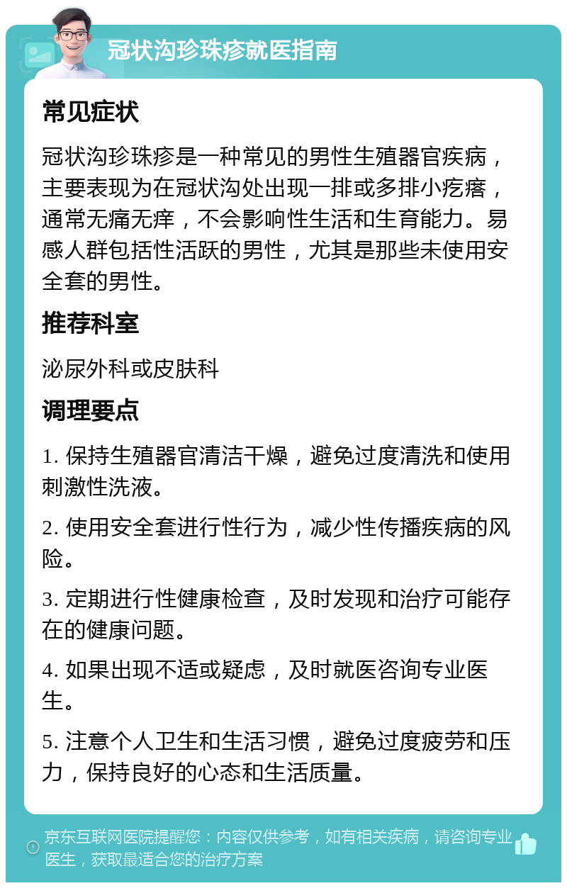 冠状沟珍珠疹就医指南 常见症状 冠状沟珍珠疹是一种常见的男性生殖器官疾病，主要表现为在冠状沟处出现一排或多排小疙瘩，通常无痛无痒，不会影响性生活和生育能力。易感人群包括性活跃的男性，尤其是那些未使用安全套的男性。 推荐科室 泌尿外科或皮肤科 调理要点 1. 保持生殖器官清洁干燥，避免过度清洗和使用刺激性洗液。 2. 使用安全套进行性行为，减少性传播疾病的风险。 3. 定期进行性健康检查，及时发现和治疗可能存在的健康问题。 4. 如果出现不适或疑虑，及时就医咨询专业医生。 5. 注意个人卫生和生活习惯，避免过度疲劳和压力，保持良好的心态和生活质量。