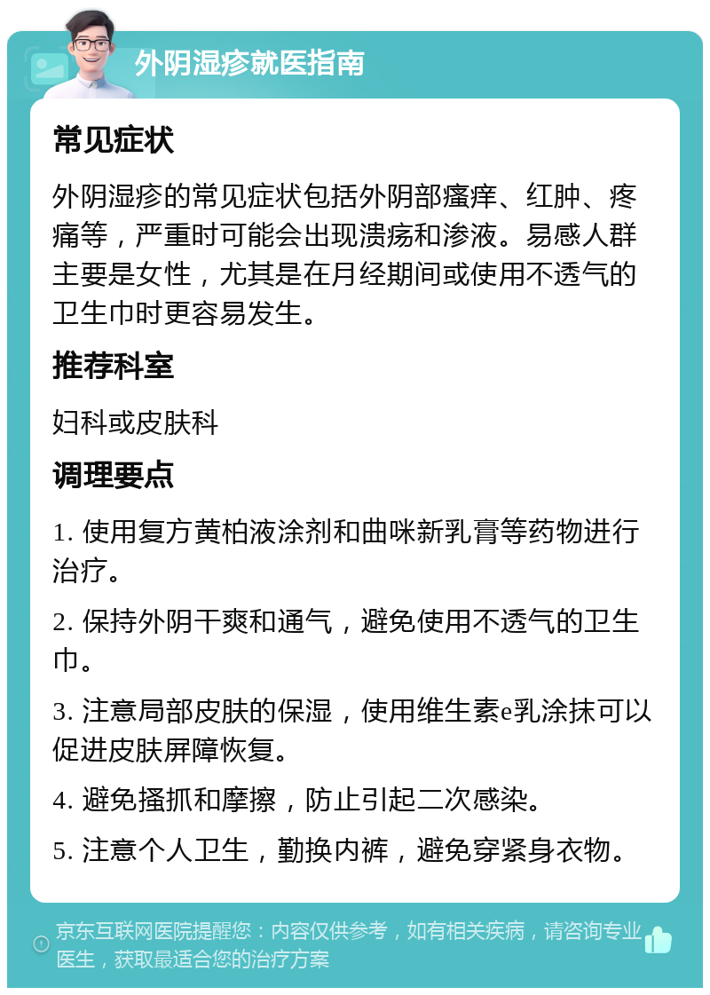 外阴湿疹就医指南 常见症状 外阴湿疹的常见症状包括外阴部瘙痒、红肿、疼痛等，严重时可能会出现溃疡和渗液。易感人群主要是女性，尤其是在月经期间或使用不透气的卫生巾时更容易发生。 推荐科室 妇科或皮肤科 调理要点 1. 使用复方黄柏液涂剂和曲咪新乳膏等药物进行治疗。 2. 保持外阴干爽和通气，避免使用不透气的卫生巾。 3. 注意局部皮肤的保湿，使用维生素e乳涂抹可以促进皮肤屏障恢复。 4. 避免搔抓和摩擦，防止引起二次感染。 5. 注意个人卫生，勤换内裤，避免穿紧身衣物。