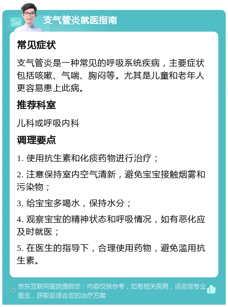 支气管炎就医指南 常见症状 支气管炎是一种常见的呼吸系统疾病，主要症状包括咳嗽、气喘、胸闷等。尤其是儿童和老年人更容易患上此病。 推荐科室 儿科或呼吸内科 调理要点 1. 使用抗生素和化痰药物进行治疗； 2. 注意保持室内空气清新，避免宝宝接触烟雾和污染物； 3. 给宝宝多喝水，保持水分； 4. 观察宝宝的精神状态和呼吸情况，如有恶化应及时就医； 5. 在医生的指导下，合理使用药物，避免滥用抗生素。