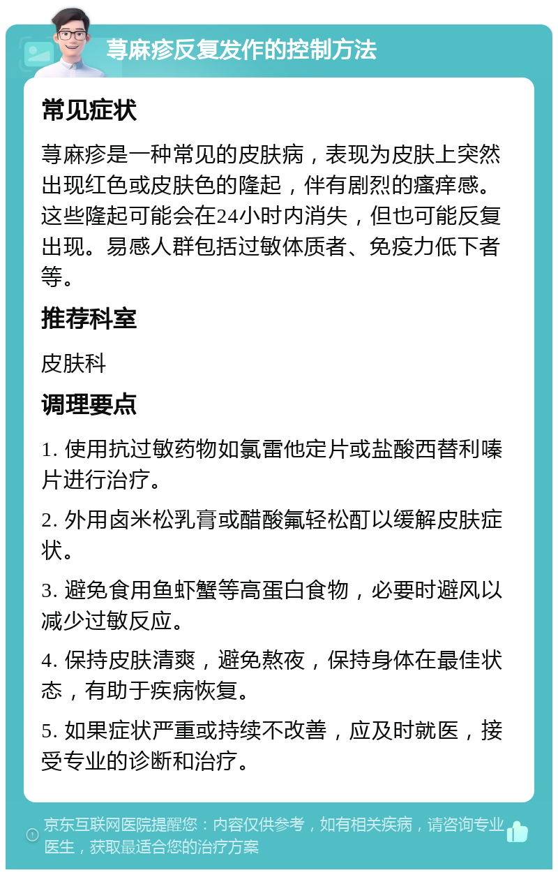 荨麻疹反复发作的控制方法 常见症状 荨麻疹是一种常见的皮肤病，表现为皮肤上突然出现红色或皮肤色的隆起，伴有剧烈的瘙痒感。这些隆起可能会在24小时内消失，但也可能反复出现。易感人群包括过敏体质者、免疫力低下者等。 推荐科室 皮肤科 调理要点 1. 使用抗过敏药物如氯雷他定片或盐酸西替利嗪片进行治疗。 2. 外用卤米松乳膏或醋酸氟轻松酊以缓解皮肤症状。 3. 避免食用鱼虾蟹等高蛋白食物，必要时避风以减少过敏反应。 4. 保持皮肤清爽，避免熬夜，保持身体在最佳状态，有助于疾病恢复。 5. 如果症状严重或持续不改善，应及时就医，接受专业的诊断和治疗。