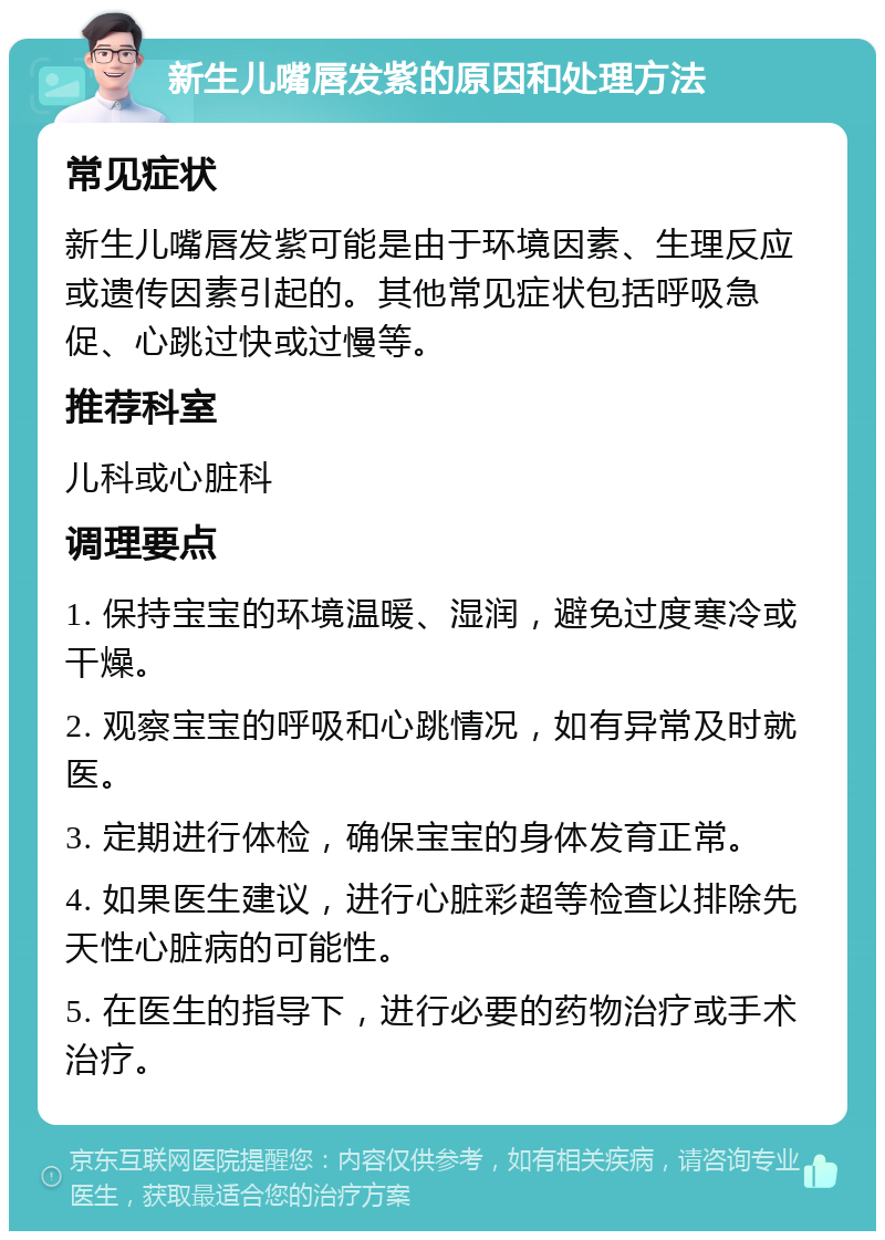 新生儿嘴唇发紫的原因和处理方法 常见症状 新生儿嘴唇发紫可能是由于环境因素、生理反应或遗传因素引起的。其他常见症状包括呼吸急促、心跳过快或过慢等。 推荐科室 儿科或心脏科 调理要点 1. 保持宝宝的环境温暖、湿润，避免过度寒冷或干燥。 2. 观察宝宝的呼吸和心跳情况，如有异常及时就医。 3. 定期进行体检，确保宝宝的身体发育正常。 4. 如果医生建议，进行心脏彩超等检查以排除先天性心脏病的可能性。 5. 在医生的指导下，进行必要的药物治疗或手术治疗。