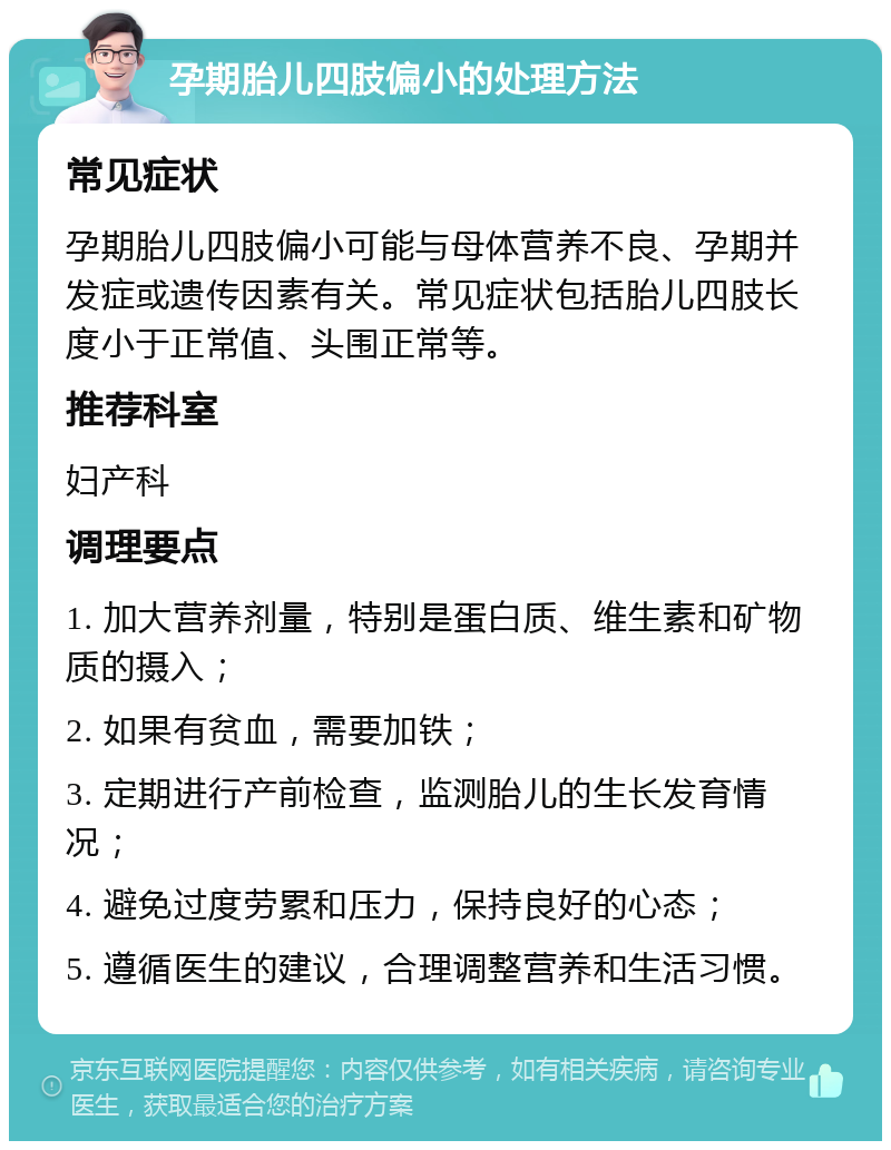 孕期胎儿四肢偏小的处理方法 常见症状 孕期胎儿四肢偏小可能与母体营养不良、孕期并发症或遗传因素有关。常见症状包括胎儿四肢长度小于正常值、头围正常等。 推荐科室 妇产科 调理要点 1. 加大营养剂量，特别是蛋白质、维生素和矿物质的摄入； 2. 如果有贫血，需要加铁； 3. 定期进行产前检查，监测胎儿的生长发育情况； 4. 避免过度劳累和压力，保持良好的心态； 5. 遵循医生的建议，合理调整营养和生活习惯。