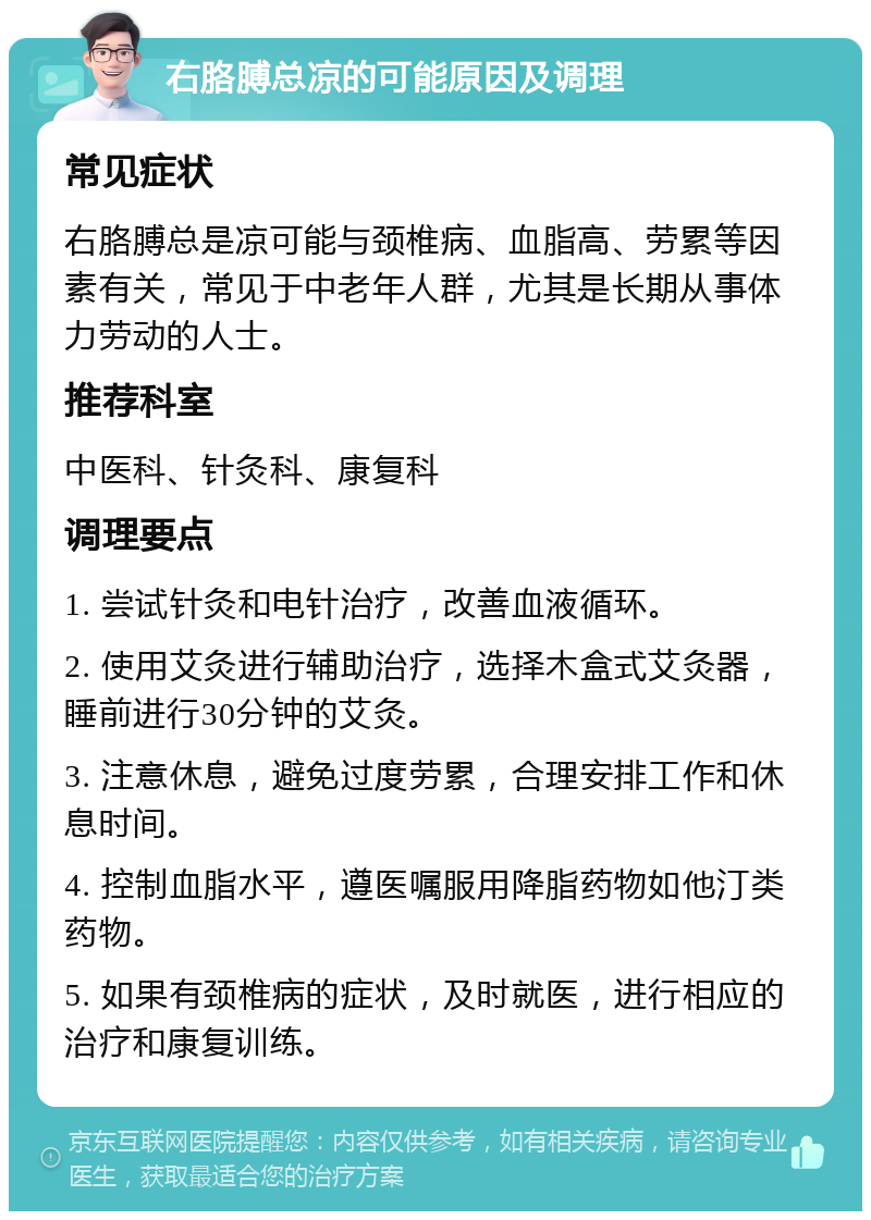 右胳膊总凉的可能原因及调理 常见症状 右胳膊总是凉可能与颈椎病、血脂高、劳累等因素有关，常见于中老年人群，尤其是长期从事体力劳动的人士。 推荐科室 中医科、针灸科、康复科 调理要点 1. 尝试针灸和电针治疗，改善血液循环。 2. 使用艾灸进行辅助治疗，选择木盒式艾灸器，睡前进行30分钟的艾灸。 3. 注意休息，避免过度劳累，合理安排工作和休息时间。 4. 控制血脂水平，遵医嘱服用降脂药物如他汀类药物。 5. 如果有颈椎病的症状，及时就医，进行相应的治疗和康复训练。