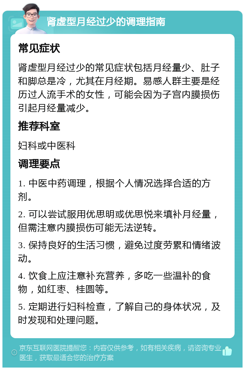 肾虚型月经过少的调理指南 常见症状 肾虚型月经过少的常见症状包括月经量少、肚子和脚总是冷，尤其在月经期。易感人群主要是经历过人流手术的女性，可能会因为子宫内膜损伤引起月经量减少。 推荐科室 妇科或中医科 调理要点 1. 中医中药调理，根据个人情况选择合适的方剂。 2. 可以尝试服用优思明或优思悦来填补月经量，但需注意内膜损伤可能无法逆转。 3. 保持良好的生活习惯，避免过度劳累和情绪波动。 4. 饮食上应注意补充营养，多吃一些温补的食物，如红枣、桂圆等。 5. 定期进行妇科检查，了解自己的身体状况，及时发现和处理问题。