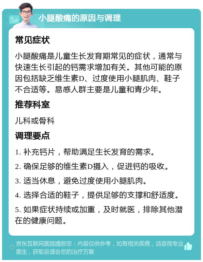 小腿酸痛的原因与调理 常见症状 小腿酸痛是儿童生长发育期常见的症状，通常与快速生长引起的钙需求增加有关。其他可能的原因包括缺乏维生素D、过度使用小腿肌肉、鞋子不合适等。易感人群主要是儿童和青少年。 推荐科室 儿科或骨科 调理要点 1. 补充钙片，帮助满足生长发育的需求。 2. 确保足够的维生素D摄入，促进钙的吸收。 3. 适当休息，避免过度使用小腿肌肉。 4. 选择合适的鞋子，提供足够的支撑和舒适度。 5. 如果症状持续或加重，及时就医，排除其他潜在的健康问题。